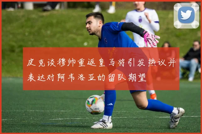 皮克谈穆帅重返皇马将引发热议并表达对阿韦洛亚的留队期望