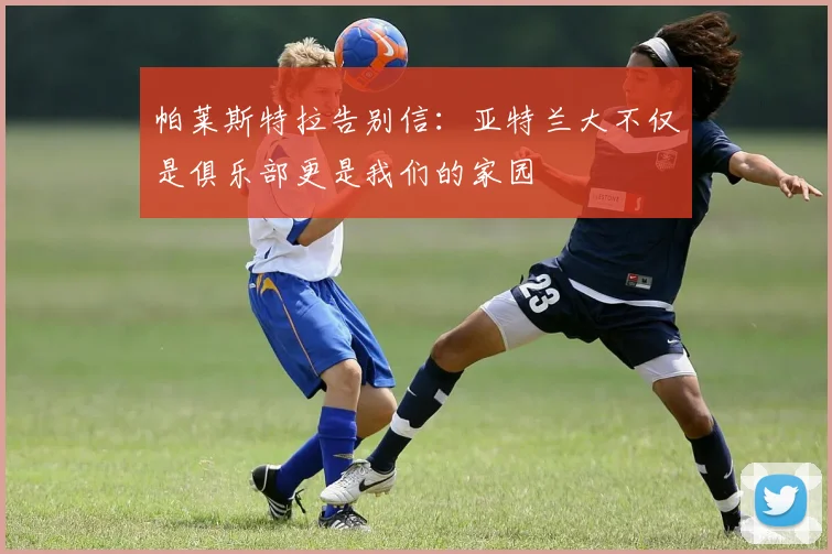 帕莱斯特拉告别信：亚特兰大不仅是俱乐部更是我们的家园