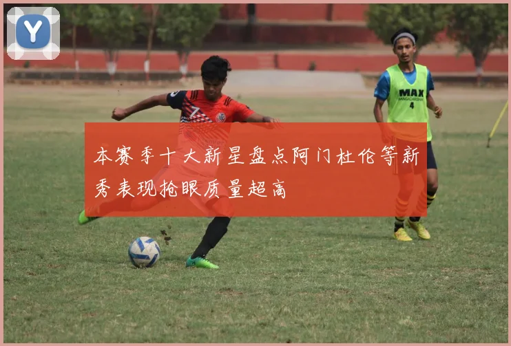 本赛季十大新星盘点阿门杜伦等新秀表现抢眼质量超高
