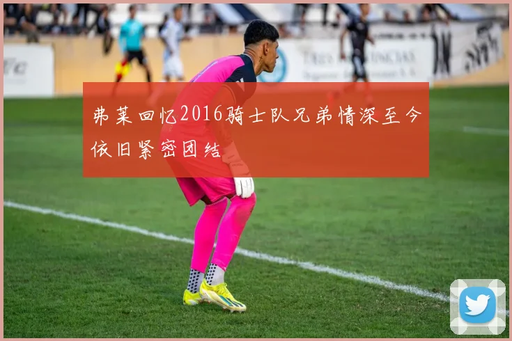 弗莱回忆2016骑士队兄弟情深至今依旧紧密团结