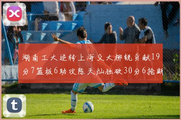 湖南工大逆转上海交大柳锐贡献19分7篮板6助攻陈天灿独砍30分6抢断助力胜利