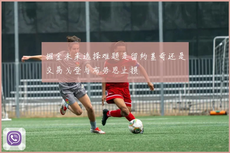 掘金未来选择难题是留约基奇还是交易戈登与布劳恩止损