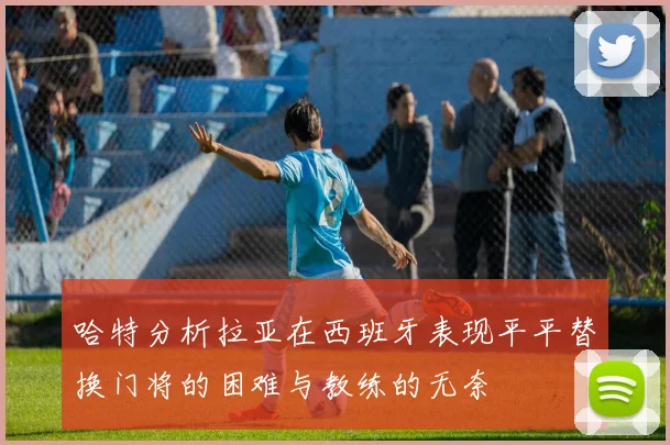 哈特分析拉亚在西班牙表现平平替换门将的困难与教练的无奈