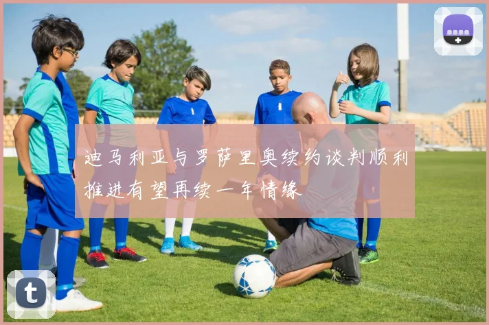 迪马利亚与罗萨里奥续约谈判顺利推进有望再续一年情缘
