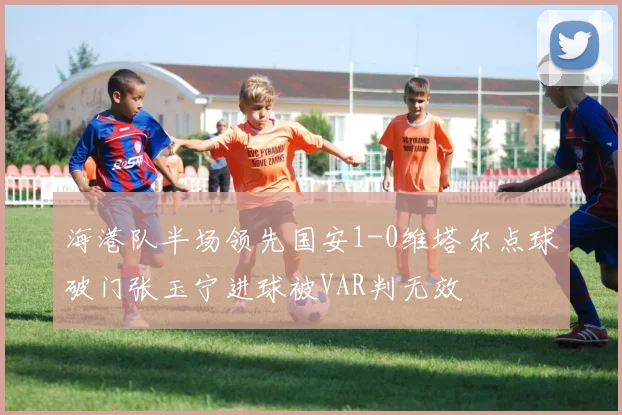 海港队半场领先国安1-0维塔尔点球破门张玉宁进球被VAR判无效