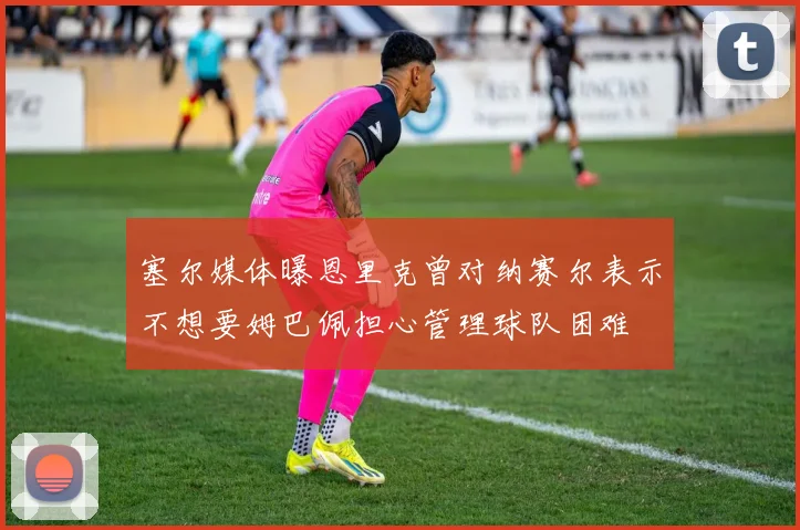 塞尔媒体曝恩里克曾对纳赛尔表示不想要姆巴佩担心管理球队困难