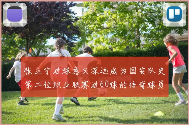张玉宁进球意义深远成为国安队史第二位职业联赛进60球的传奇球员