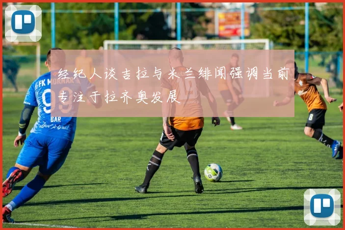 经纪人谈吉拉与米兰绯闻强调当前专注于拉齐奥发展
