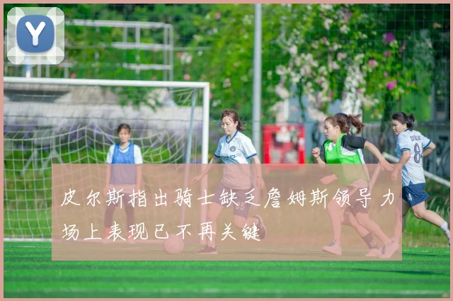 皮尔斯指出骑士缺乏詹姆斯领导力场上表现已不再关键
